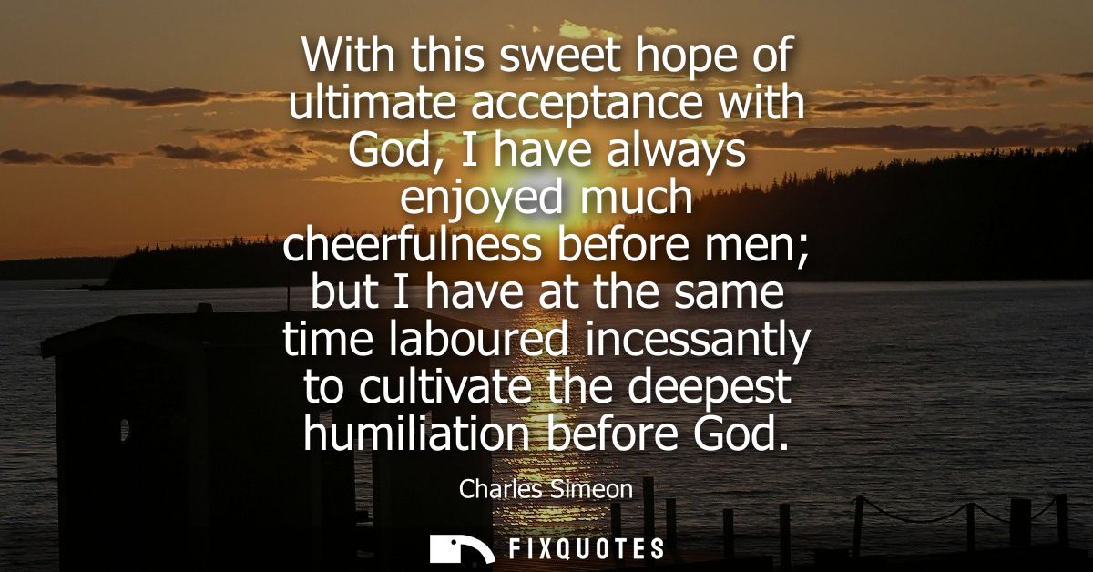 With this sweet hope of ultimate acceptance with God, I have always enjoyed much cheerfulness before men but I have at t