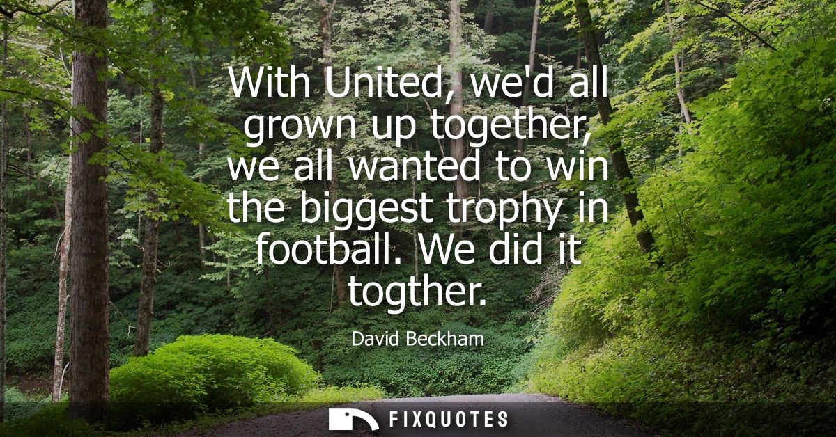With United, wed all grown up together, we all wanted to win the biggest trophy in football. We did it togther