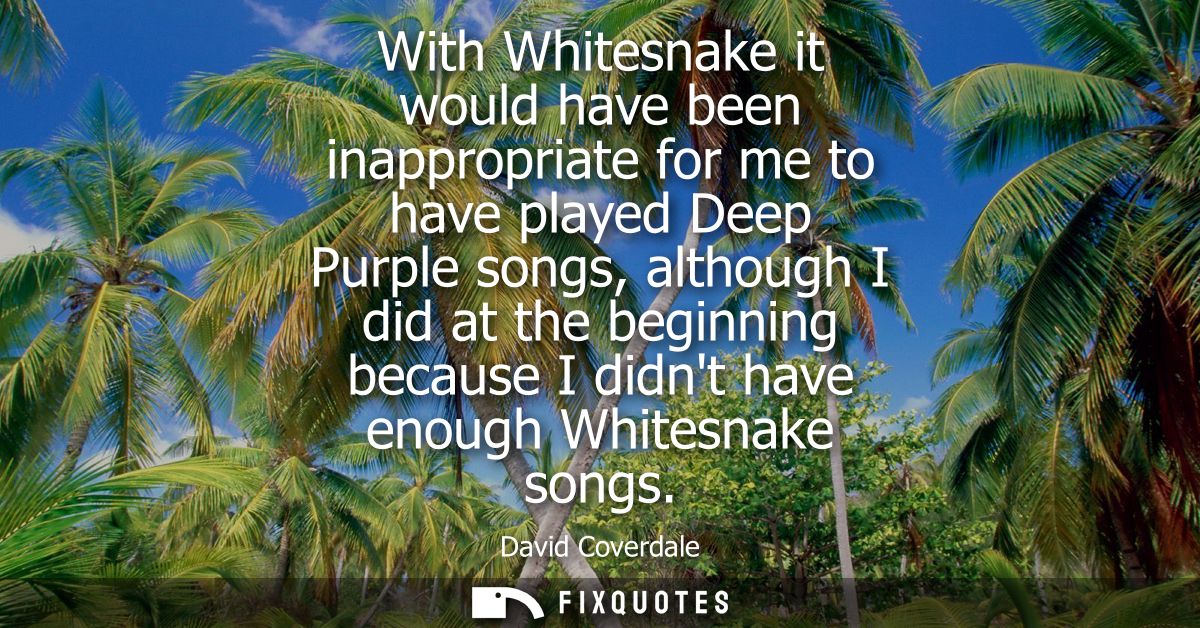With Whitesnake it would have been inappropriate for me to have played Deep Purple songs, although I did at the beginnin