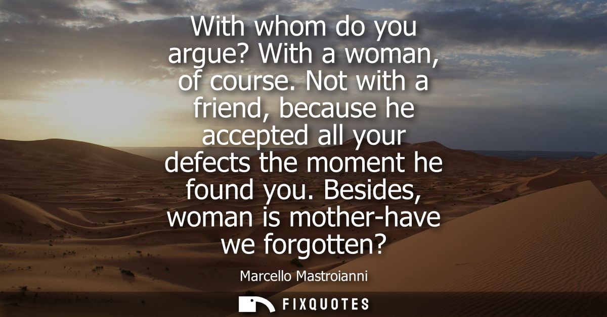 With whom do you argue? With a woman, of course. Not with a friend, because he accepted all your defects the moment he f