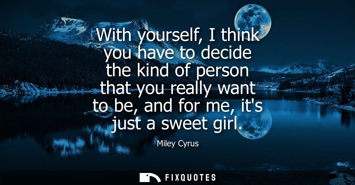 With yourself, I think you have to decide the kind of person that you really want to be, and for me, its just a sweet gi