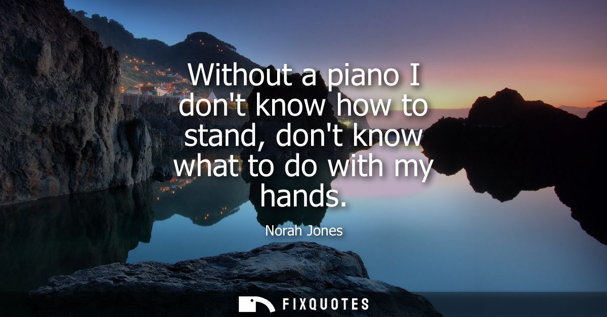 Without a piano I dont know how to stand, dont know what to do with my hands