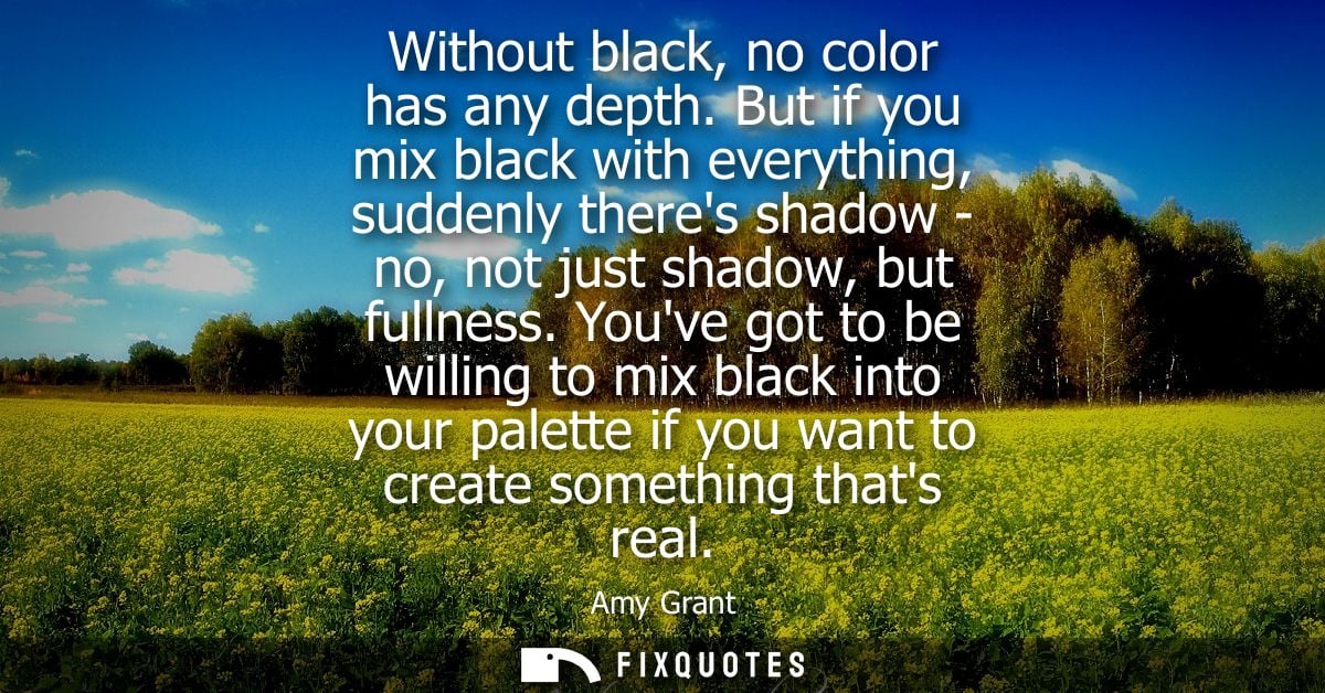 Without black, no color has any depth. But if you mix black with everything, suddenly theres shadow - no, not just shado
