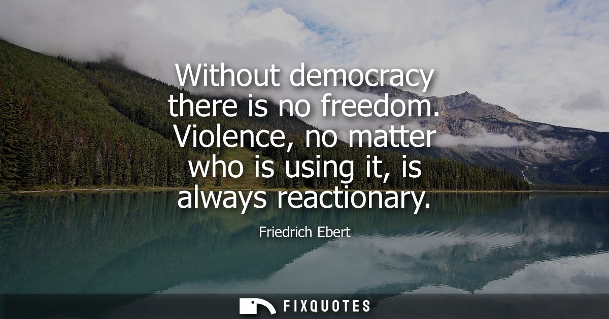 Without democracy there is no freedom. Violence, no matter who is using it, is always reactionary