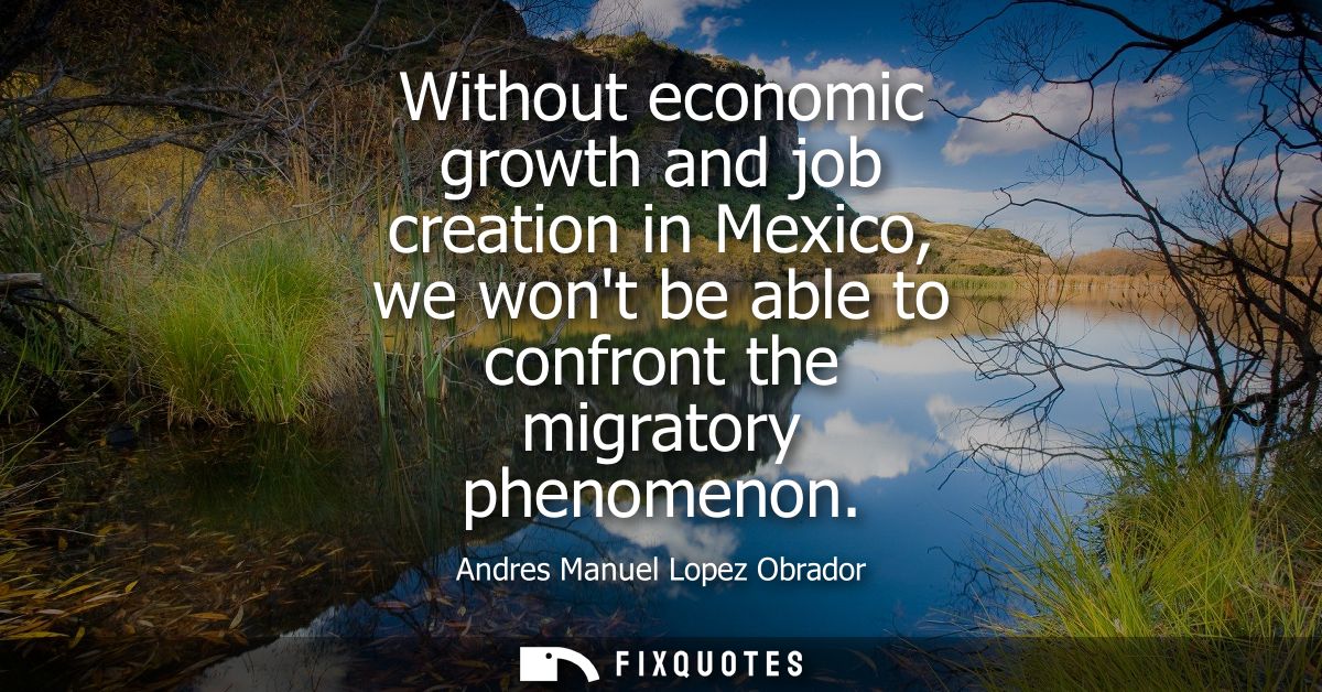 Without economic growth and job creation in Mexico, we wont be able to confront the migratory phenomenon