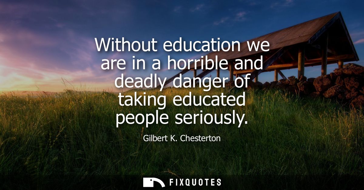 Without education we are in a horrible and deadly danger of taking educated people seriously