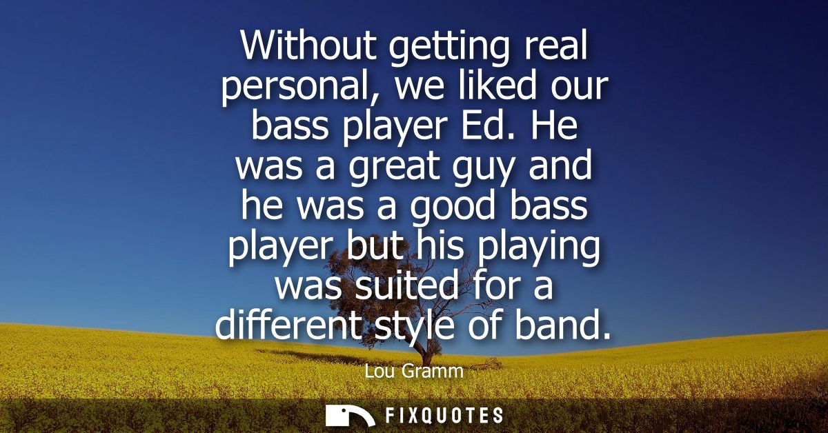 Without getting real personal, we liked our bass player Ed. He was a great guy and he was a good bass player but his pla