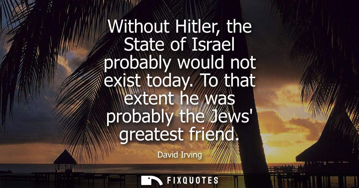 Without Hitler, the State of Israel probably would not exist today. To that extent he was probably the Jews greatest fri