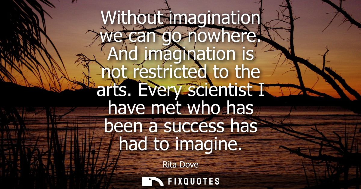 Without imagination we can go nowhere. And imagination is not restricted to the arts. Every scientist I have met who has