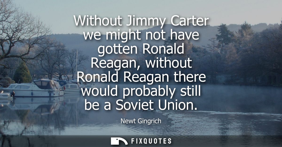 Without Jimmy Carter we might not have gotten Ronald Reagan, without Ronald Reagan there would probably still be a Sovie