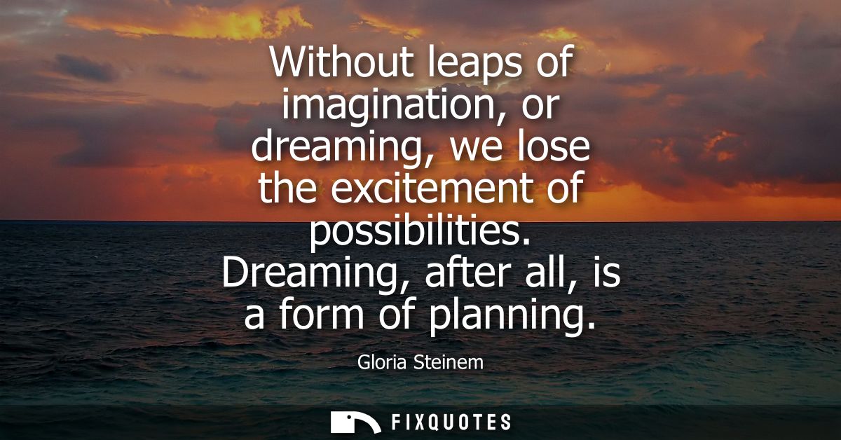 Without leaps of imagination, or dreaming, we lose the excitement of possibilities. Dreaming, after all, is a form of pl