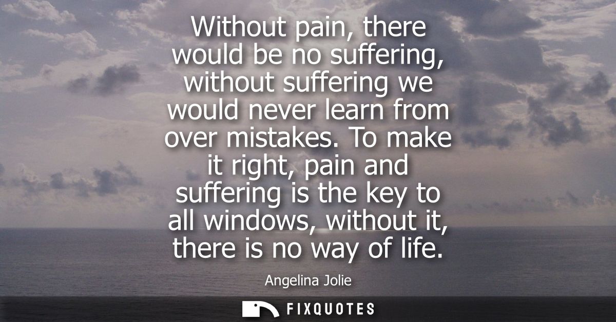 Without pain, there would be no suffering, without suffering we would never learn from over mistakes.