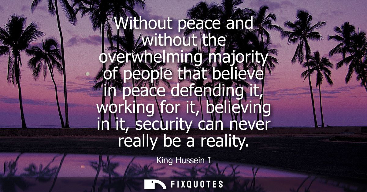 Without peace and without the overwhelming majority of people that believe in peace defending it, working for it, believ