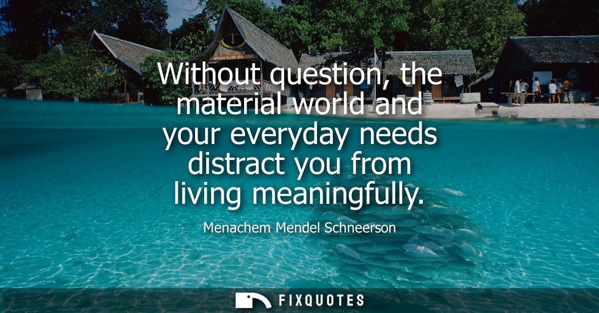 Without question, the material world and your everyday needs distract you from living meaningfully