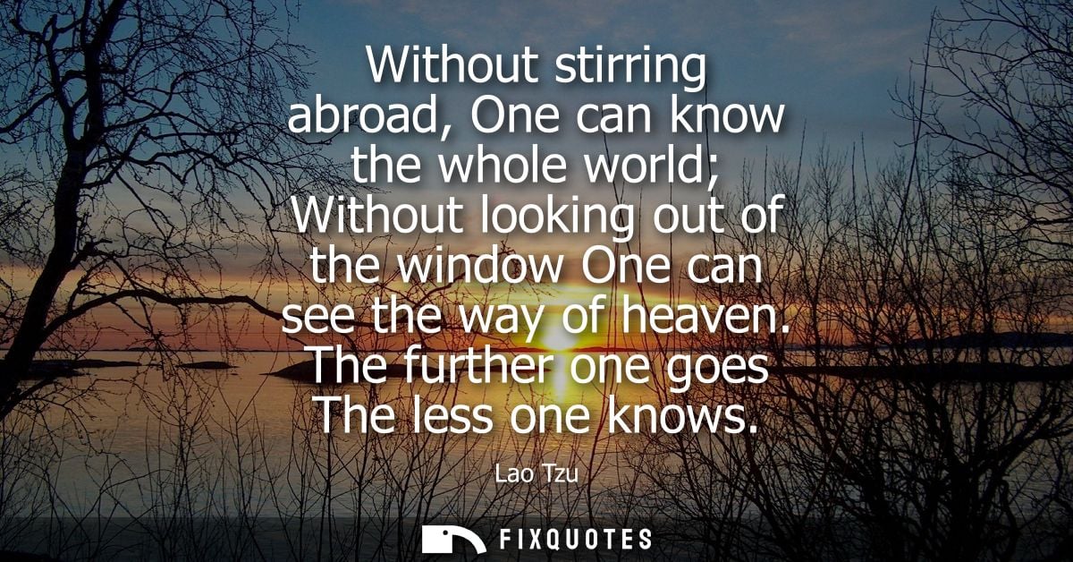 Without stirring abroad, One can know the whole world Without looking out of the window One can see the way of heaven.