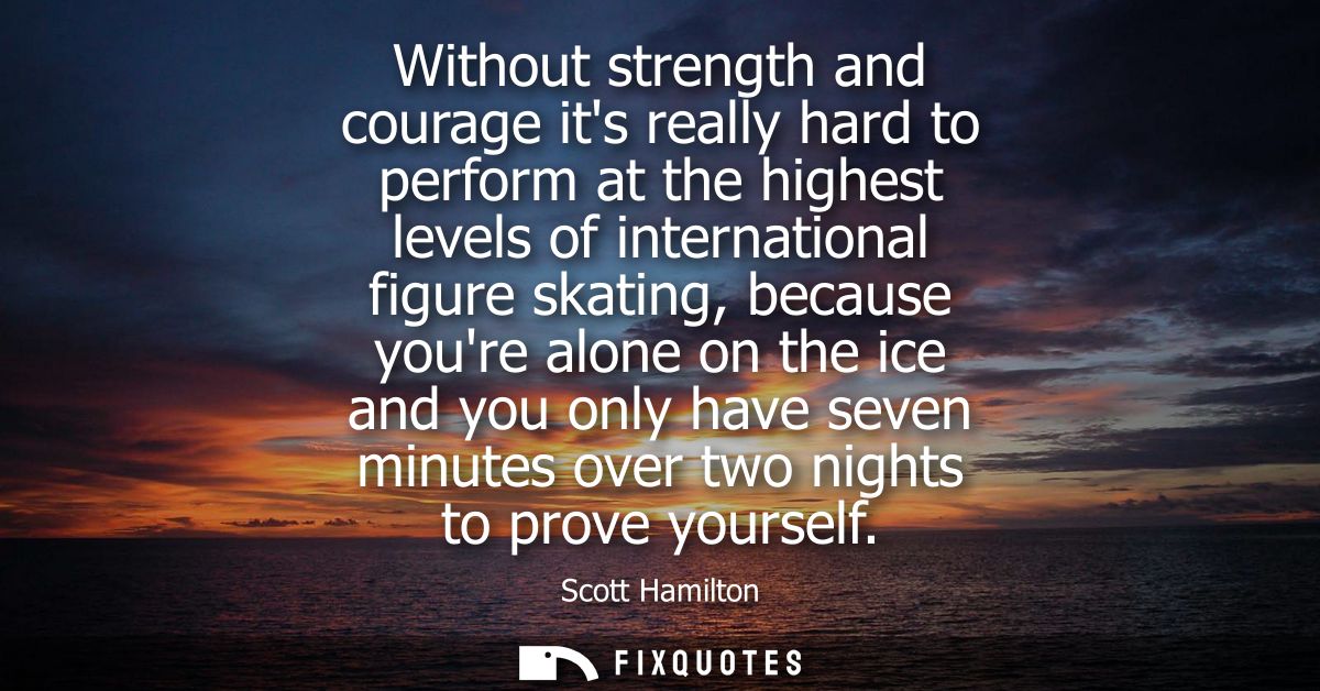 Without strength and courage its really hard to perform at the highest levels of international figure skating, because y