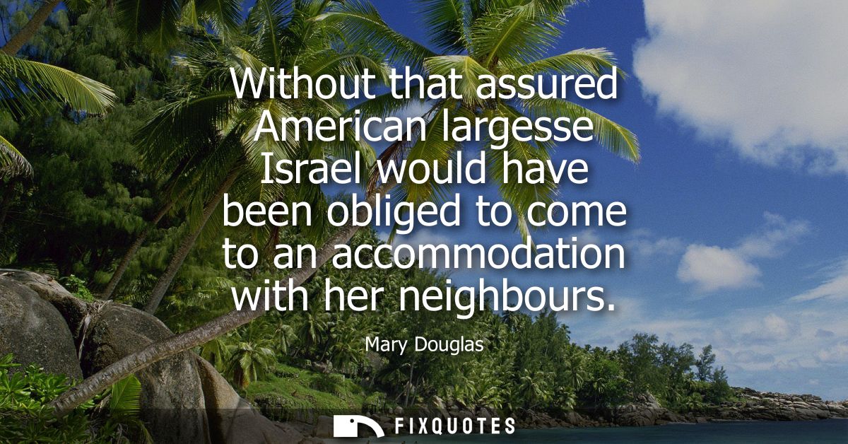 Without that assured American largesse Israel would have been obliged to come to an accommodation with her neighbours