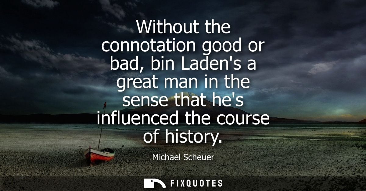Without the connotation good or bad, bin Ladens a great man in the sense that hes influenced the course of history
