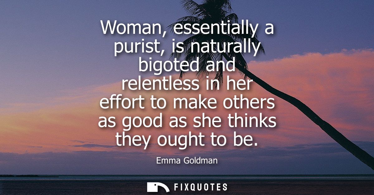 Woman, essentially a purist, is naturally bigoted and relentless in her effort to make others as good as she thinks they