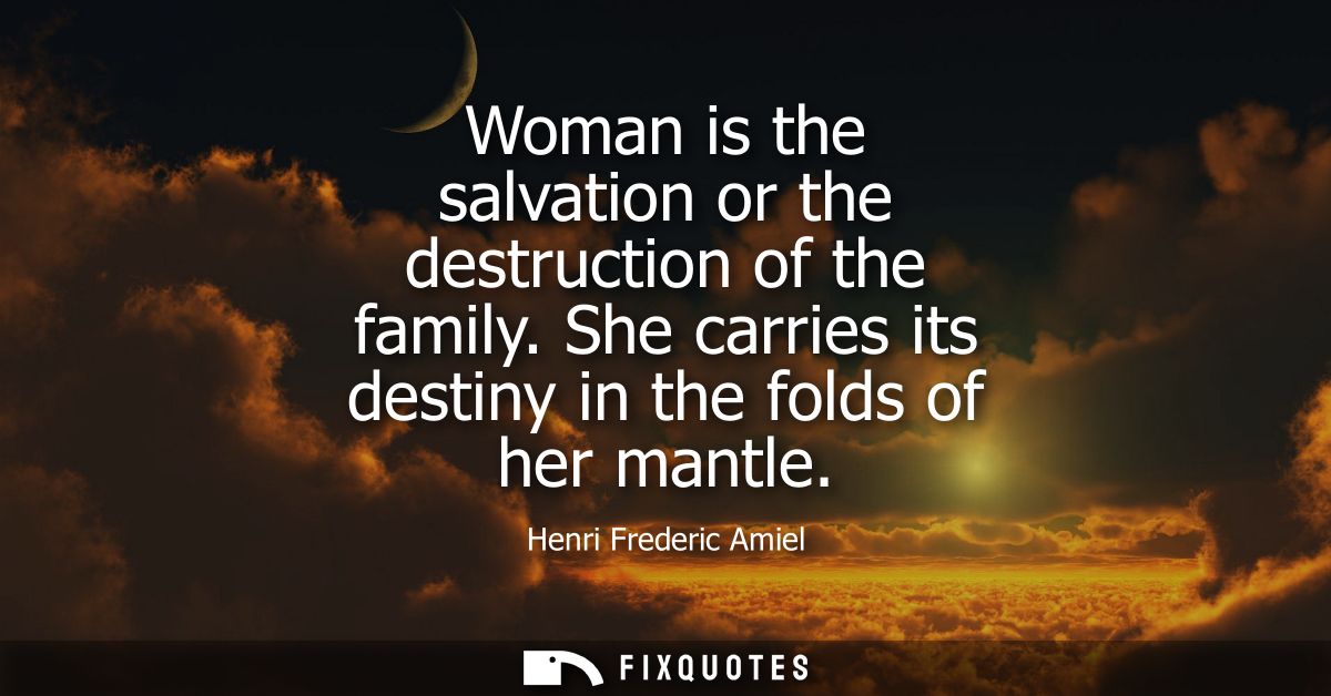 Woman is the salvation or the destruction of the family. She carries its destiny in the folds of her mantle