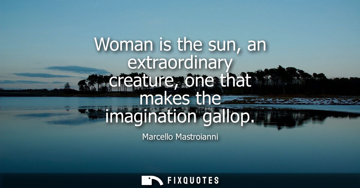 Woman is the sun, an extraordinary creature, one that makes the imagination gallop