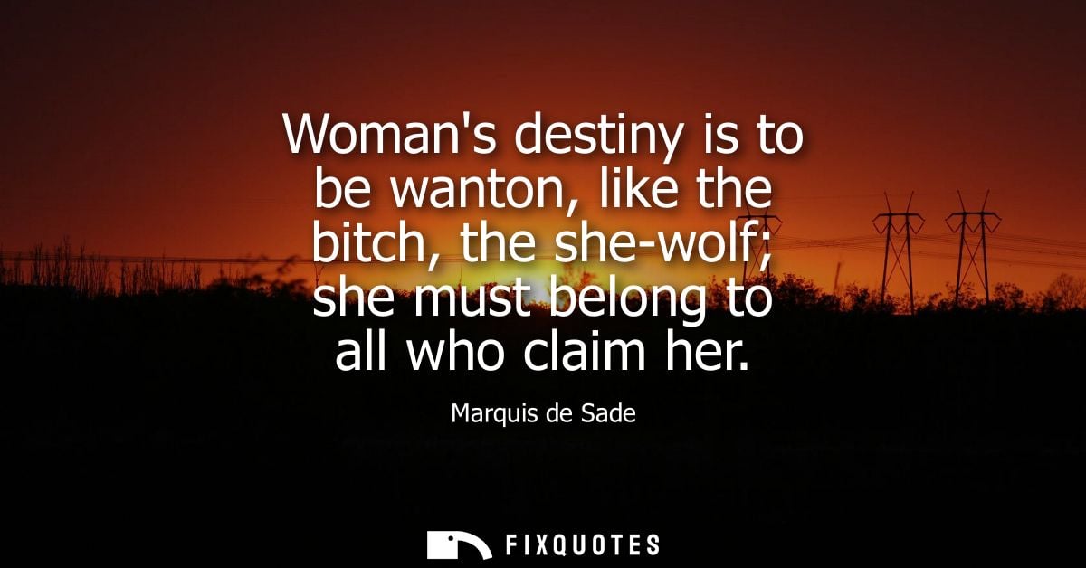 Womans destiny is to be wanton, like the bitch, the she-wolf she must belong to all who claim her - Marquis de Sade