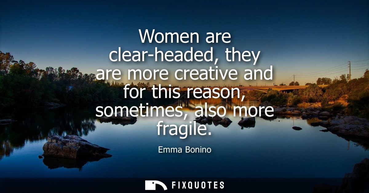 Women are clear-headed, they are more creative and for this reason, sometimes, also more fragile