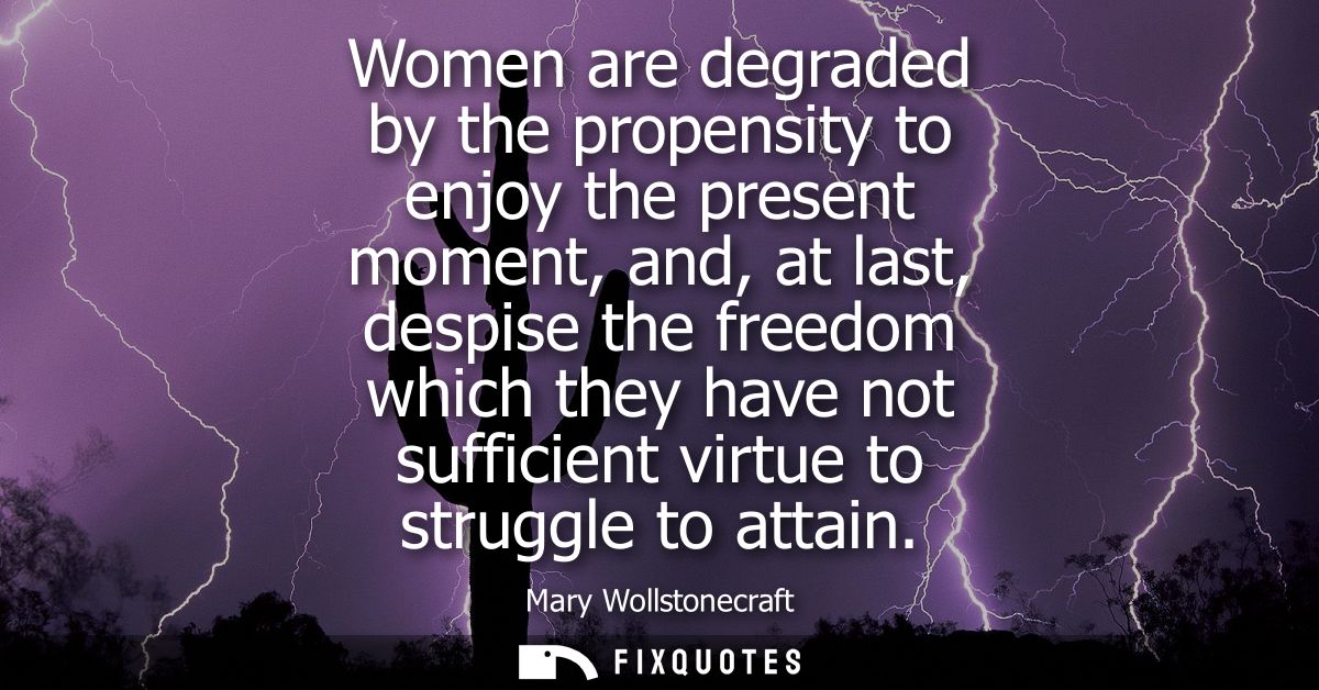 Women are degraded by the propensity to enjoy the present moment, and, at last, despise the freedom which they have not 