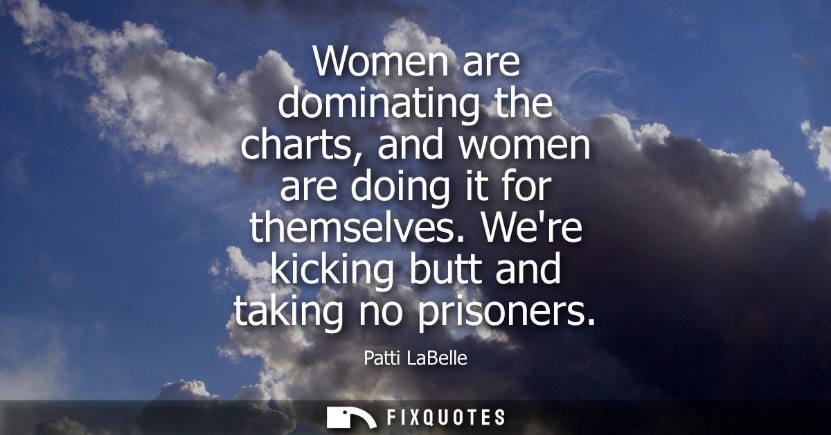 Women are dominating the charts, and women are doing it for themselves. Were kicking butt and taking no prisoners