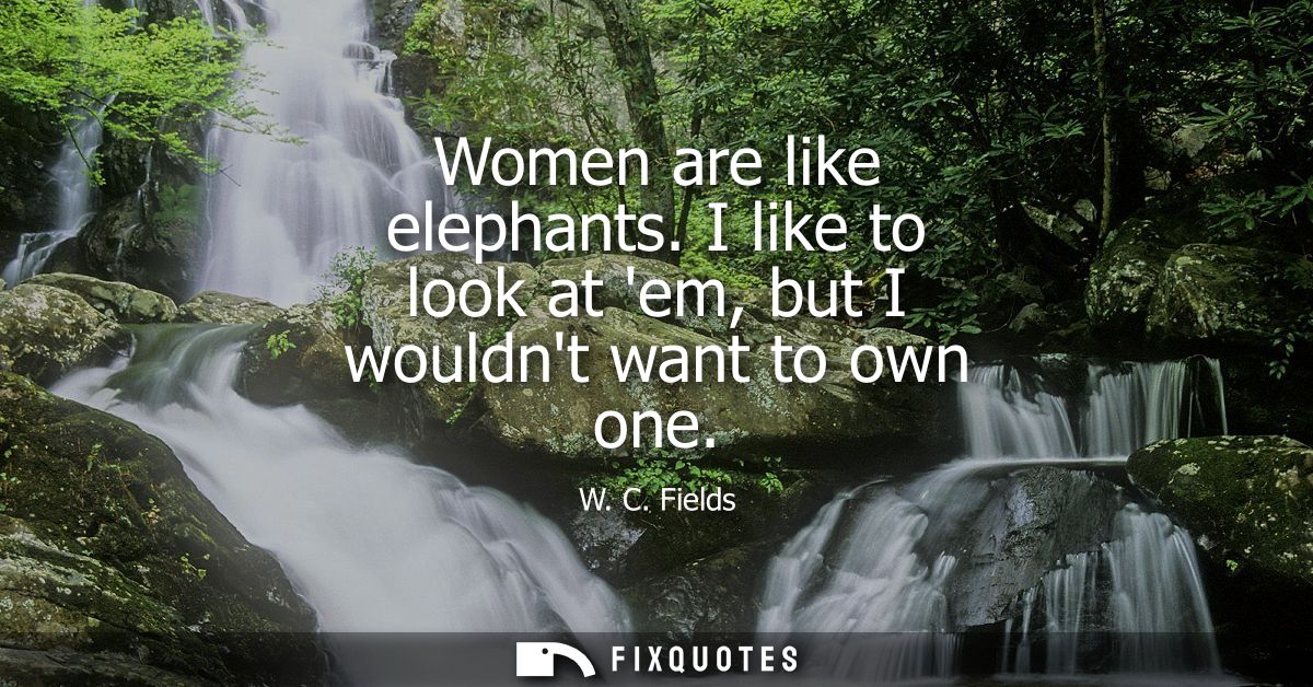 Women are like elephants. I like to look at em, but I wouldnt want to own one