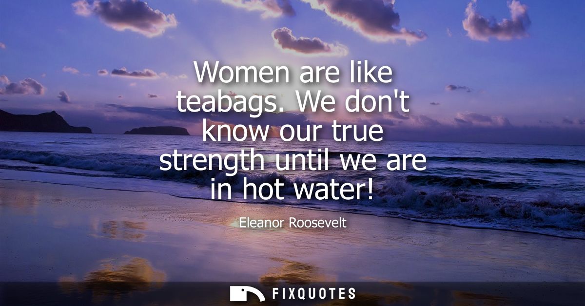 Women are like teabags. We dont know our true strength until we are in hot water!