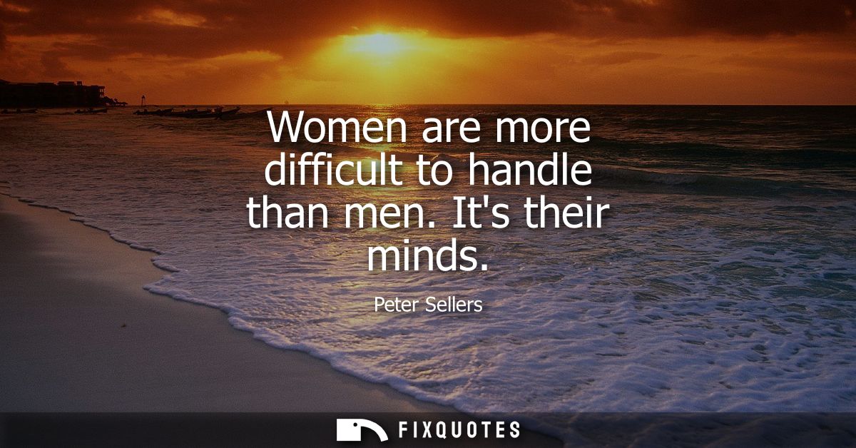 Women are more difficult to handle than men. Its their minds