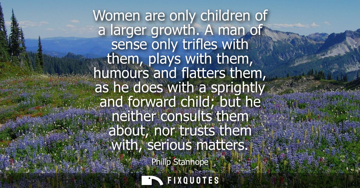 Women are only children of a larger growth. A man of sense only trifles with them, plays with them, humours and flatters