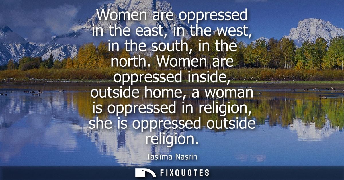 Women are oppressed in the east, in the west, in the south, in the north. Women are oppressed inside, outside home, a wo