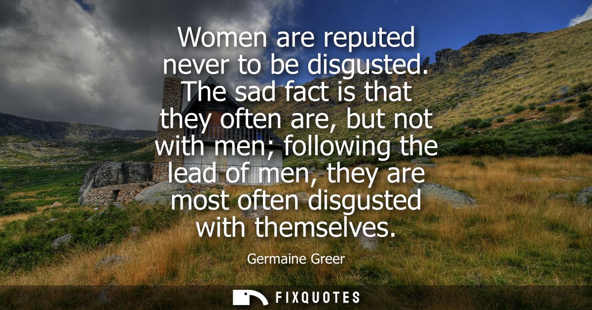 Women are reputed never to be disgusted. The sad fact is that they often are, but not with men following the lead of men