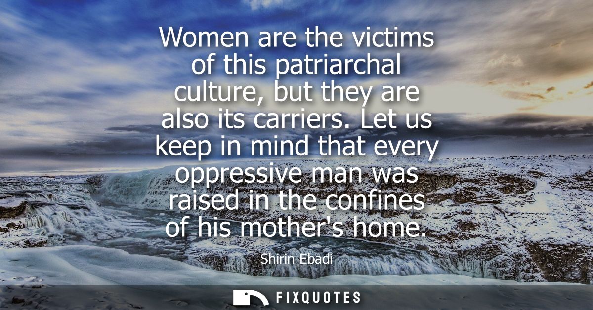 Women are the victims of this patriarchal culture, but they are also its carriers. Let us keep in mind that every oppres