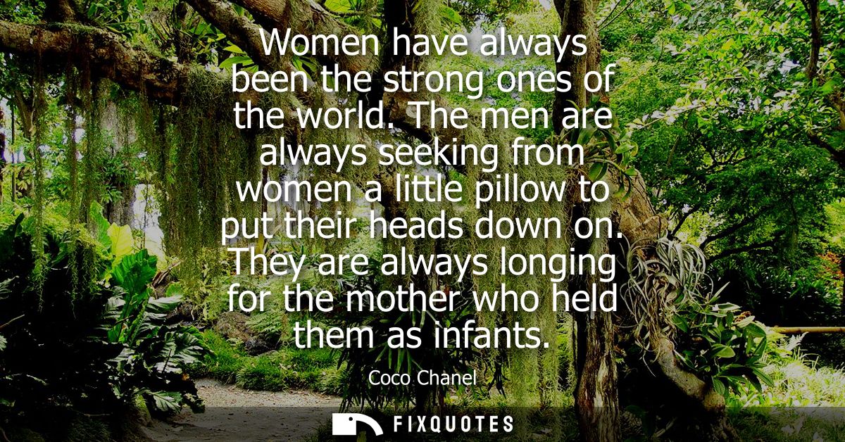 Women have always been the strong ones of the world. The men are always seeking from women a little pillow to put their 