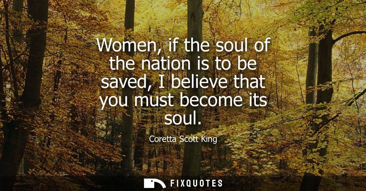 Women, if the soul of the nation is to be saved, I believe that you must become its soul - Coretta Scott King