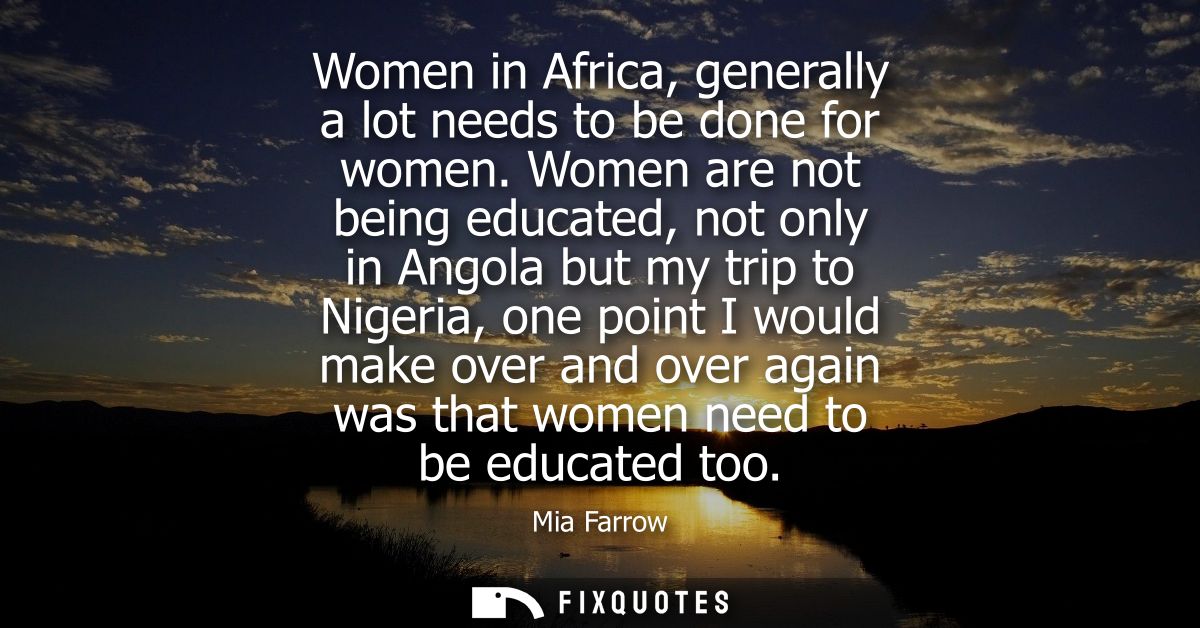 Women in Africa, generally a lot needs to be done for women. Women are not being educated, not only in Angola but my tri