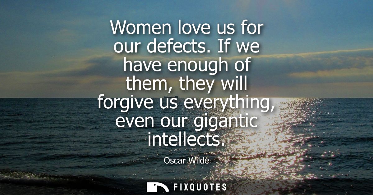 Women love us for our defects. If we have enough of them, they will forgive us everything, even our gigantic intellects