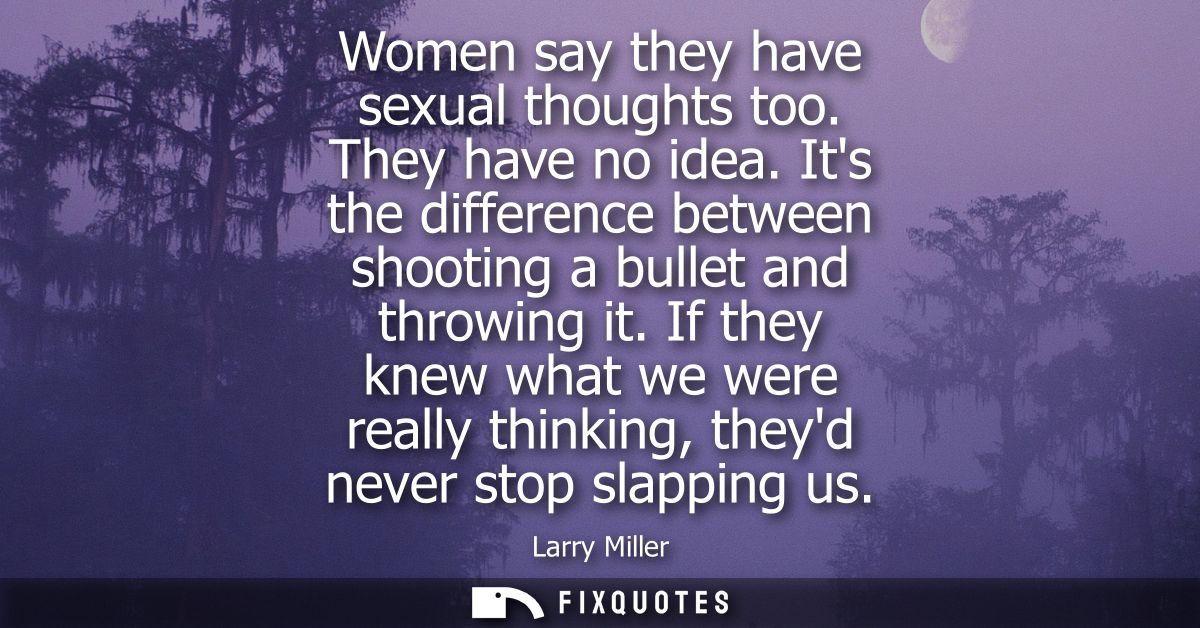 Women say they have sexual thoughts too. They have no idea. Its the difference between shooting a bullet and throwing it