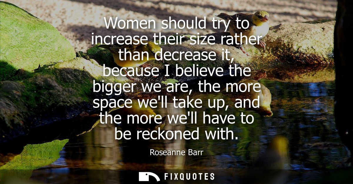 Women should try to increase their size rather than decrease it, because I believe the bigger we are, the more space wel