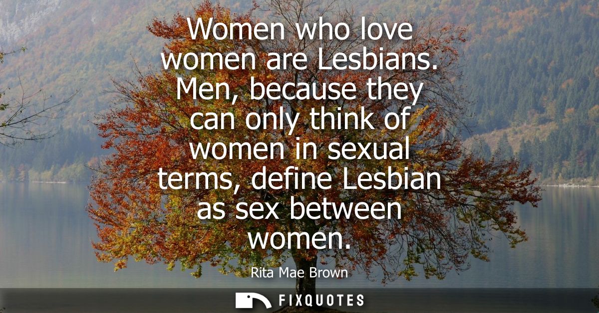 Women who love women are Lesbians. Men, because they can only think of women in sexual terms, define Lesbian as sex betw