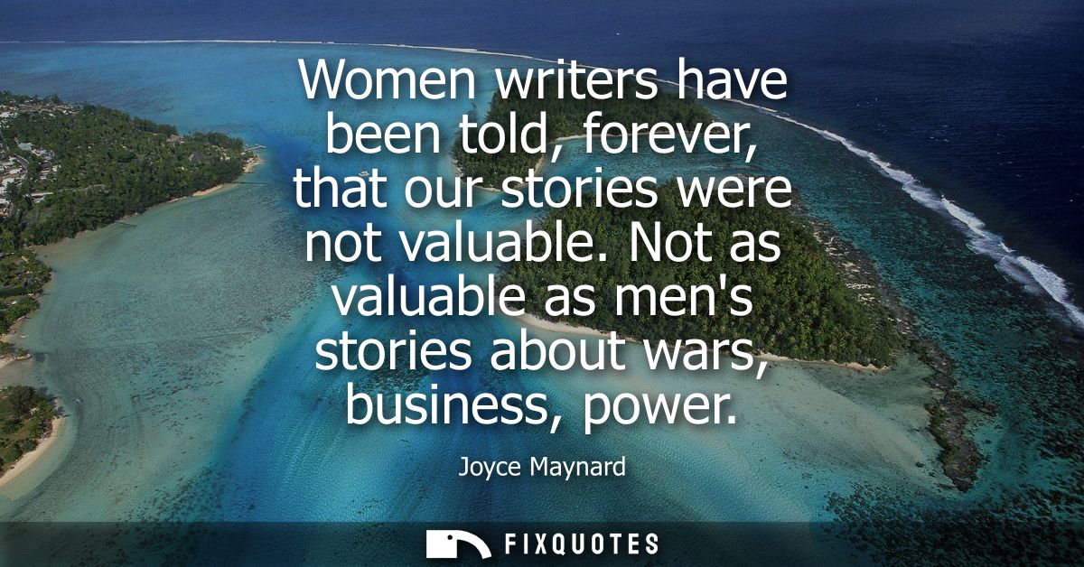 Women writers have been told, forever, that our stories were not valuable. Not as valuable as mens stories about wars, b