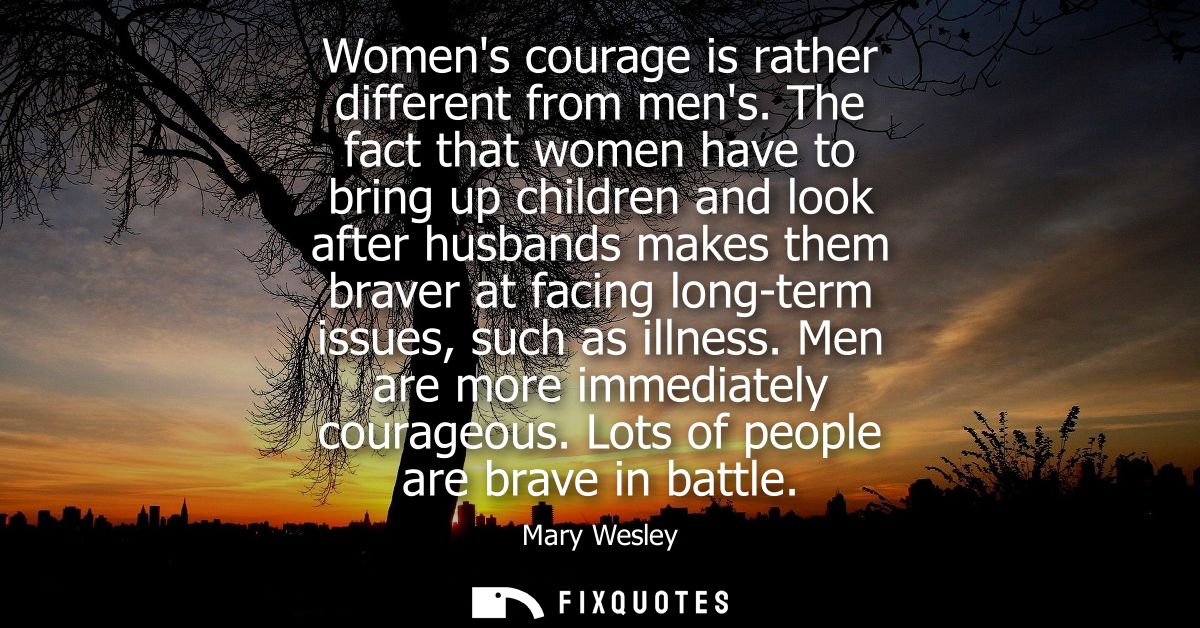 Womens courage is rather different from mens. The fact that women have to bring up children and look after husbands make