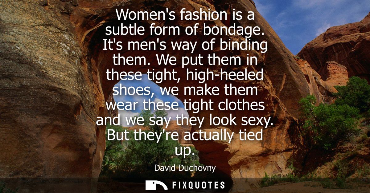 Womens fashion is a subtle form of bondage. Its mens way of binding them. We put them in these tight, high-heeled shoes,