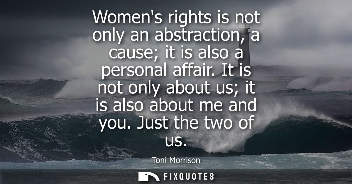 Womens rights is not only an abstraction, a cause it is also a personal affair. It is not only about us it is also about