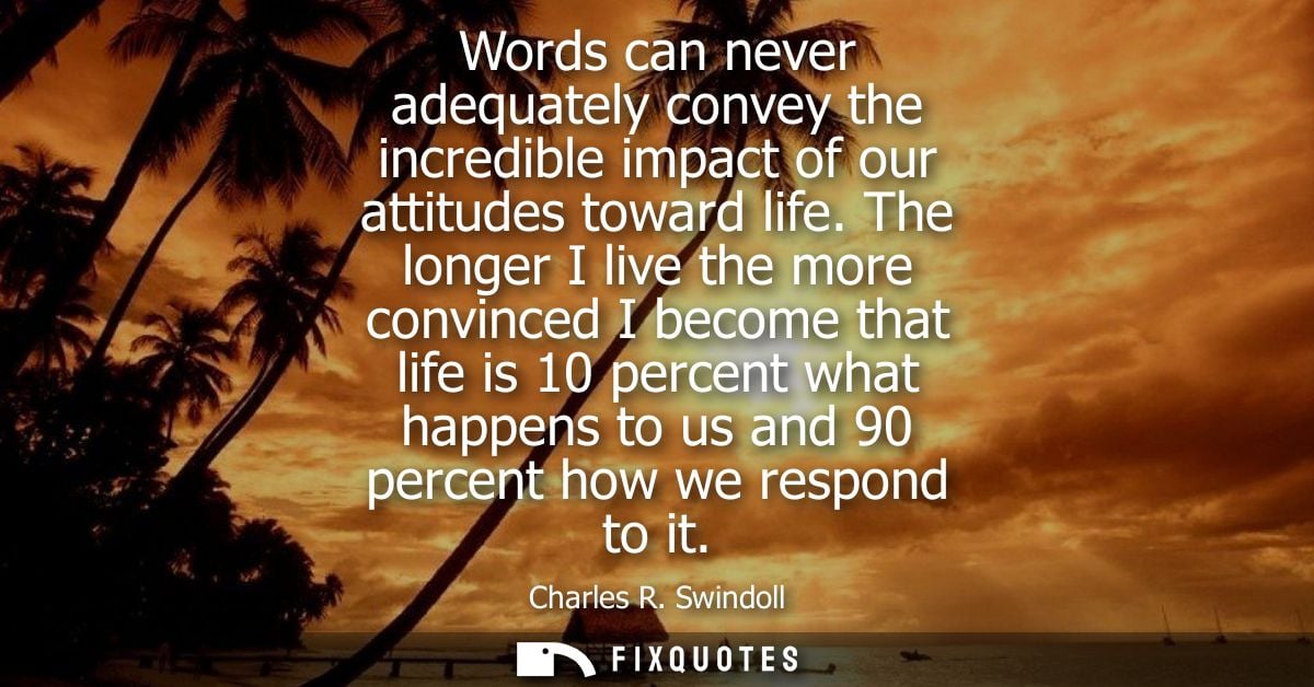 Words can never adequately convey the incredible impact of our attitudes toward life. The longer I live the more convinc