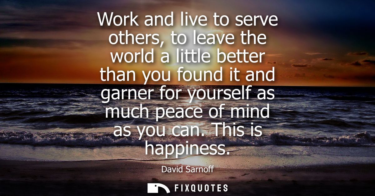 Work and live to serve others, to leave the world a little better than you found it and garner for yourself as much peac