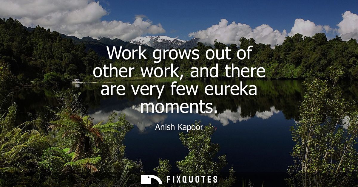 Work grows out of other work, and there are very few eureka moments